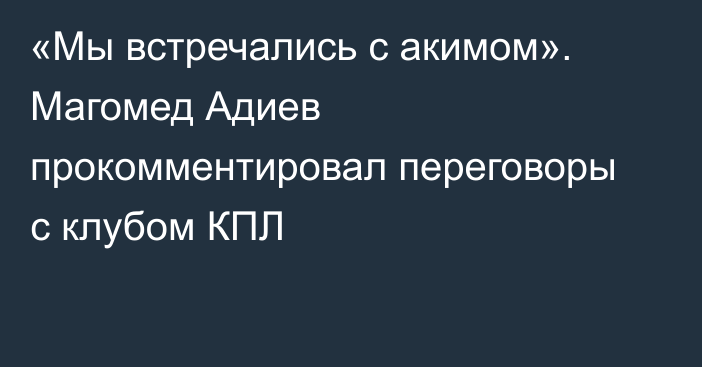 «Мы встречались с акимом». Магомед Адиев прокомментировал переговоры с клубом КПЛ