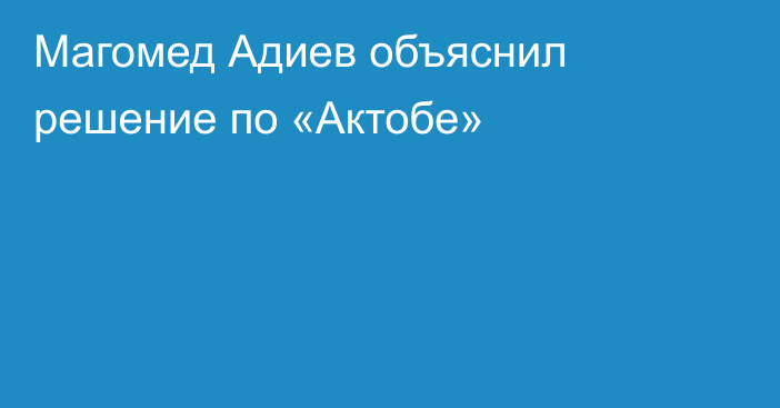 Магомед Адиев объяснил решение по «Актобе»