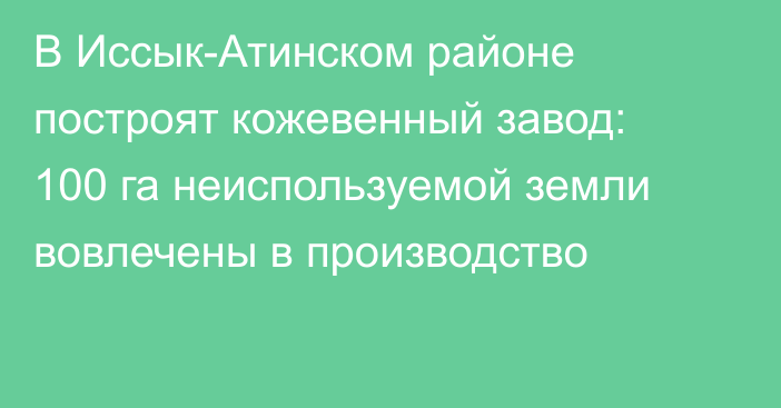 В Иссык-Атинском районе построят кожевенный завод: 100 га неиспользуемой земли вовлечены в производство