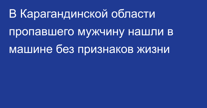 В Карагандинской области пропавшего мужчину нашли в машине без признаков жизни