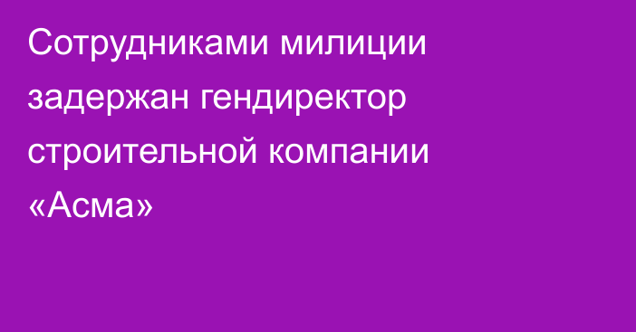 Сотрудниками милиции задержан гендиректор строительной компании «Асма»