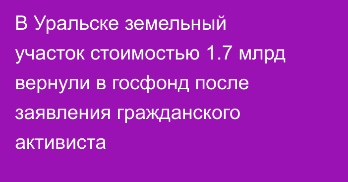 В Уральске земельный участок стоимостью 1.7 млрд вернули в госфонд после заявления гражданского активиста