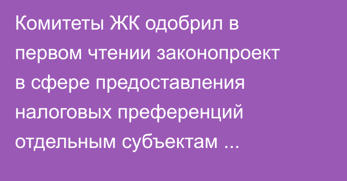 Комитеты ЖК одобрил в первом чтении законопроект в сфере предоставления налоговых преференций отдельным субъектам предпринимательства