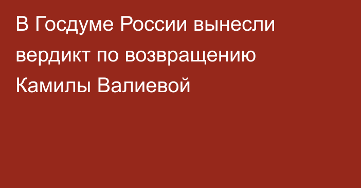 В Госдуме России вынесли вердикт по возвращению Камилы Валиевой
