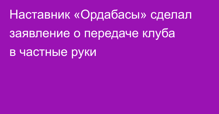 Наставник «Ордабасы» сделал заявление о передаче клуба в частные руки
