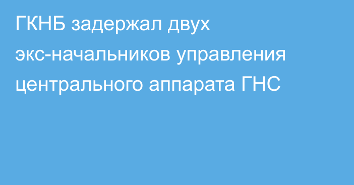 ГКНБ задержал двух экс-начальников управления центрального аппарата ГНС