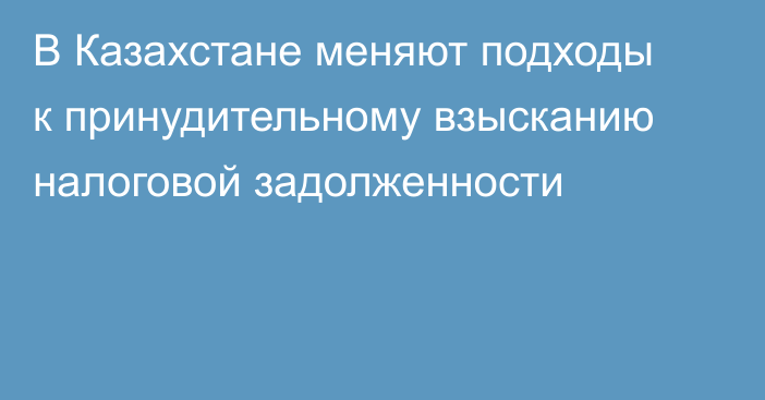 В Казахстане меняют подходы к принудительному взысканию налоговой задолженности