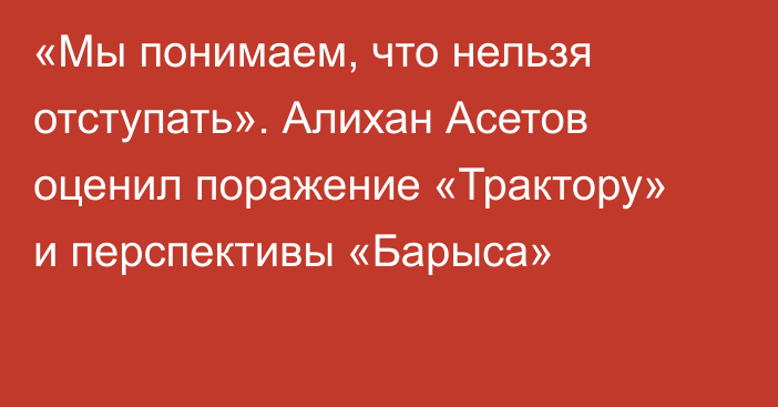 «Мы понимаем, что нельзя отступать». Алихан Асетов оценил поражение «Трактору» и перспективы «Барыса»
