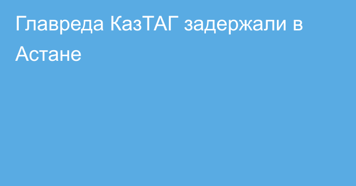 Главреда КазТАГ задержали в Астане