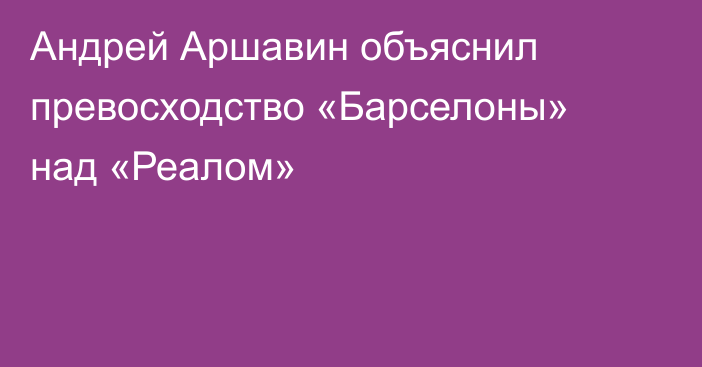 Андрей Аршавин объяснил превосходство «Барселоны» над «Реалом»