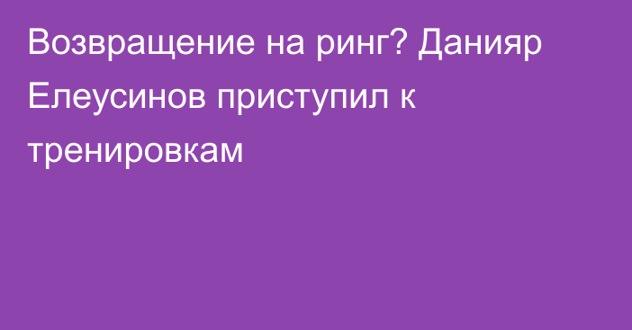 Возвращение на ринг? Данияр Елеусинов приступил к тренировкам