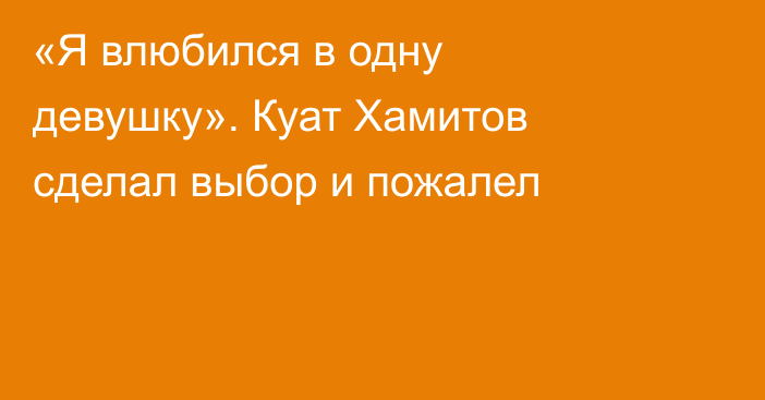 «Я влюбился в одну девушку». Куат Хамитов сделал выбор и пожалел