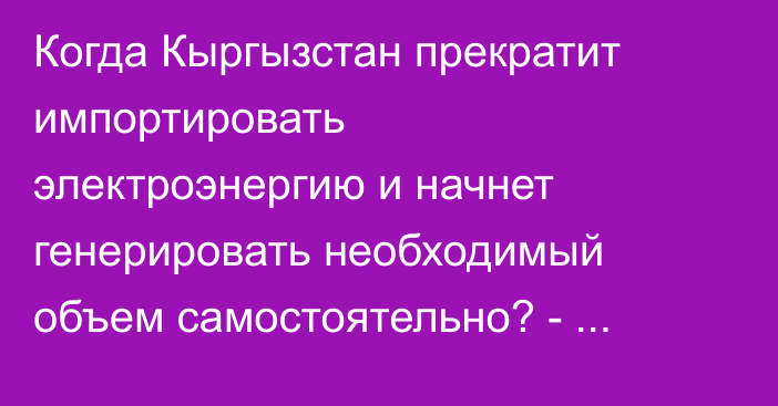Когда Кыргызстан прекратит импортировать электроэнергию и начнет генерировать необходимый объем самостоятельно? - депутат
