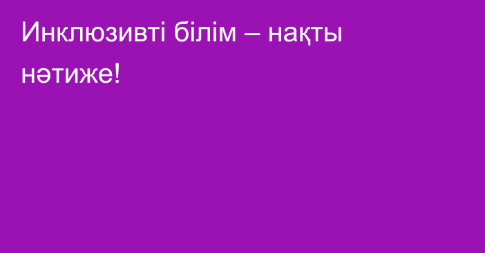 Инклюзивті білім – нақты нәтиже!