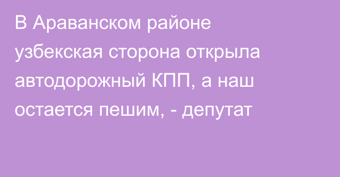 В Араванском районе узбекская сторона открыла автодорожный КПП, а наш остается пешим, - депутат
