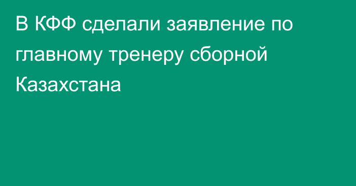 В КФФ сделали заявление по главному тренеру сборной Казахстана