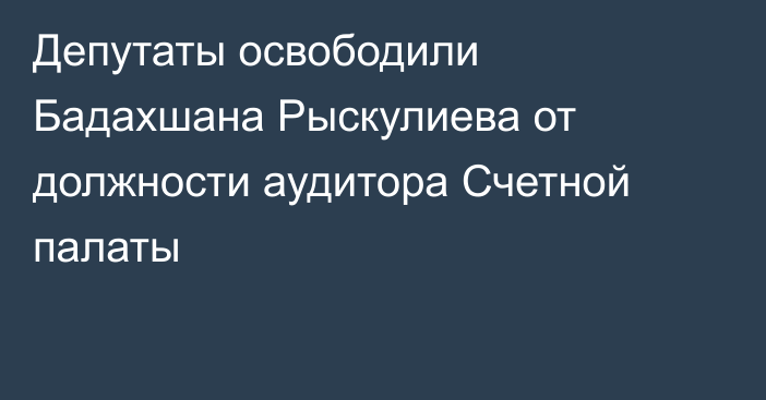 Депутаты освободили Бадахшана Рыскулиева от должности аудитора Счетной палаты