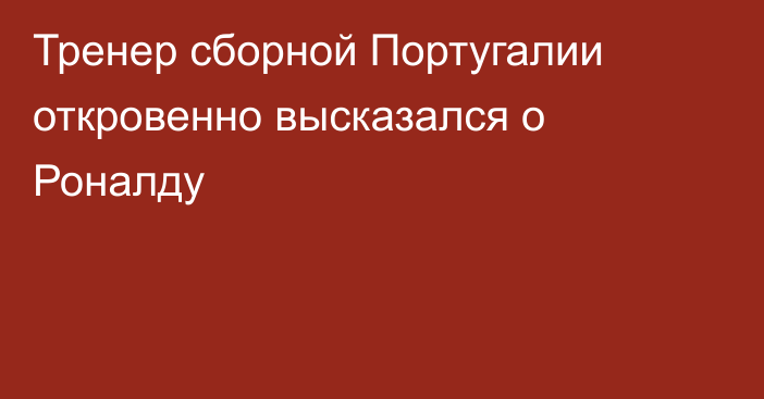 Тренер сборной Португалии откровенно высказался о Роналду