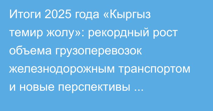 Итоги 2025 года «Кыргыз темир жолу»: рекордный рост объема грузоперевозок железнодорожным транспортом и новые перспективы развития