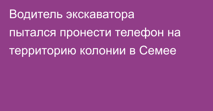 Водитель экскаватора пытался пронести телефон на территорию колонии в Семее