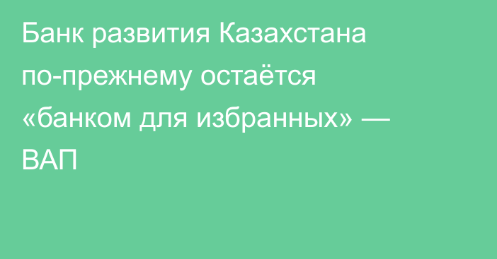 Банк развития Казахстана по-прежнему остаётся «банком для избранных» — ВАП