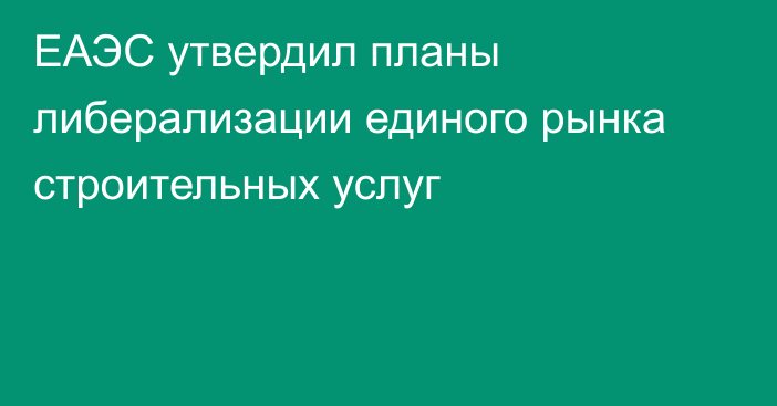 ЕАЭС утвердил планы либерализации единого рынка строительных услуг