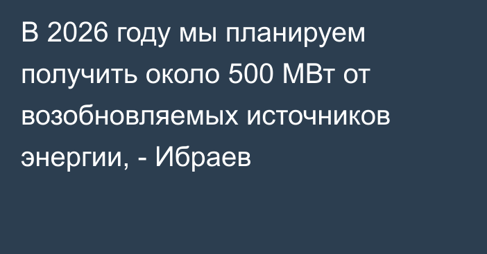 В 2026 году мы планируем получить около 500 МВт от возобновляемых источников энергии, - Ибраев