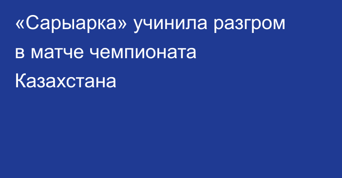 «Сарыарка» учинила разгром в матче чемпионата Казахстана