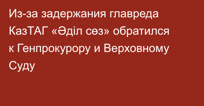 Из-за задержания главреда КазТАГ «Әділ сөз» обратился к Генпрокурору и Верховному Суду