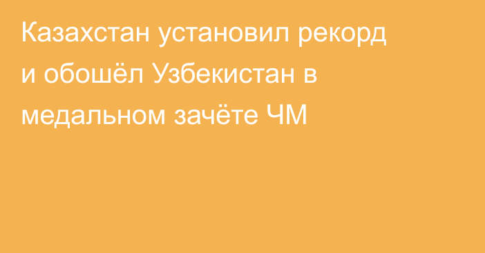 Казахстан установил рекорд и обошёл Узбекистан в медальном зачёте ЧМ