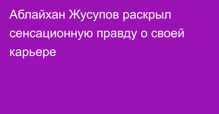 Аблайхан Жусупов раскрыл сенсационную правду о своей карьере