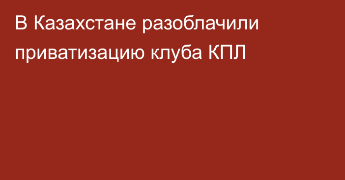 В Казахстане разоблачили приватизацию клуба КПЛ