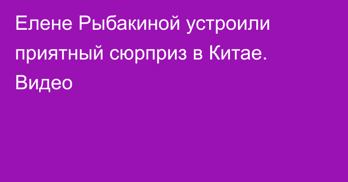 Елене Рыбакиной устроили приятный сюрприз в Китае. Видео
