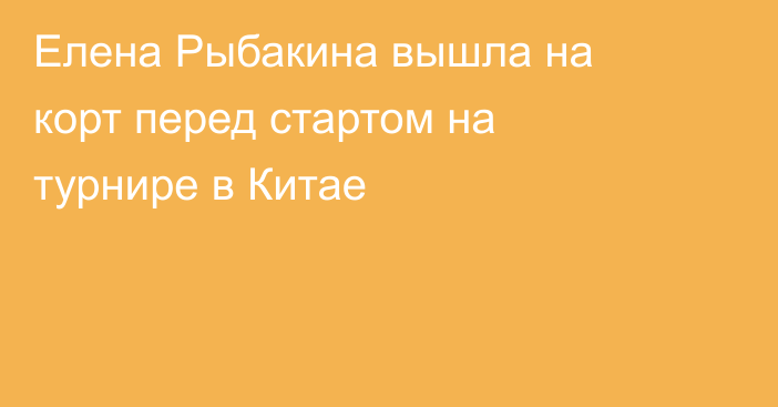 Елена Рыбакина вышла на корт перед стартом на турнире в Китае