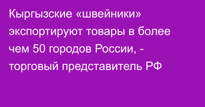 Кыргызские «швейники» экспортируют товары в более чем 50 городов России, - торговый представитель РФ