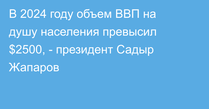 В 2024 году объем ВВП на душу населения превысил $2500, - президент Садыр Жапаров