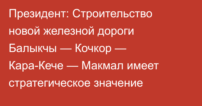 Президент: Строительство новой железной дороги Балыкчы — Кочкор — Кара-Кече — Макмал имеет стратегическое значение