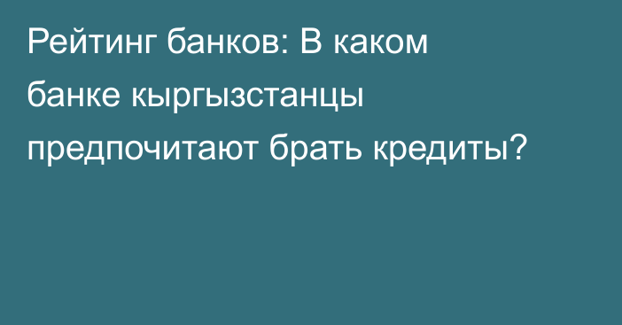 Рейтинг банков: В каком банке кыргызстанцы предпочитают брать кредиты?