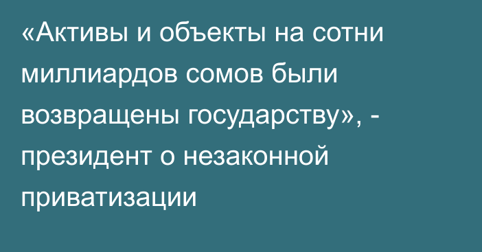 «Активы и объекты на сотни миллиардов сомов были возвращены государству», - президент о незаконной приватизации