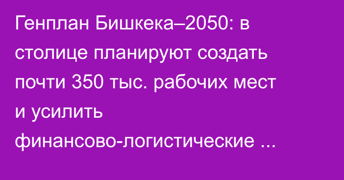 Генплан Бишкека–2050: в столице планируют создать почти 350 тыс. рабочих мест и усилить финансово-логистические функции