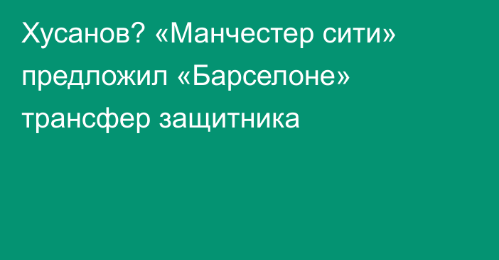 Хусанов? «Манчестер сити» предложил «Барселоне» трансфер защитника