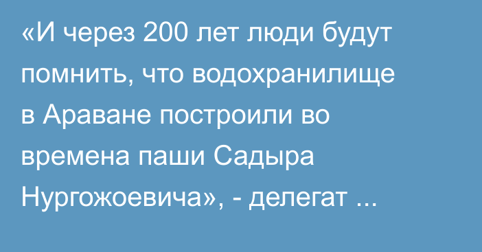 «И через 200 лет люди будут помнить, что водохранилище в Араване построили во времена паши Садыра Нургожоевича», - делегат курултая обратился к президенту