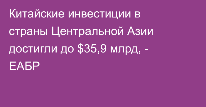 Китайские инвестиции в страны Центральной Азии достигли до $35,9 млрд, - ЕАБР