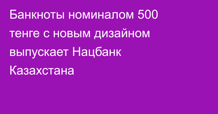 Банкноты номиналом 500 тенге с новым дизайном выпускает Нацбанк Казахстана