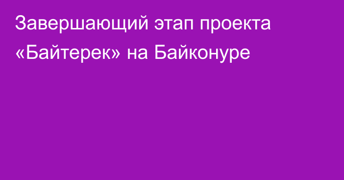 Завершающий этап проекта «Байтерек» на Байконуре