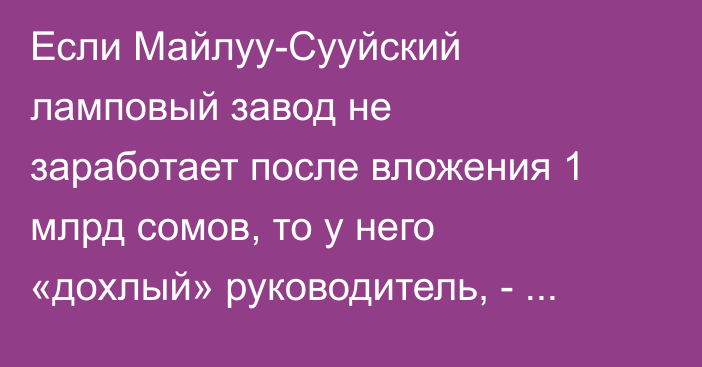 Если Майлуу-Сууйский ламповый завод не заработает после вложения 1 млрд сомов, то у него «дохлый» руководитель, - Садыр Жапаров
