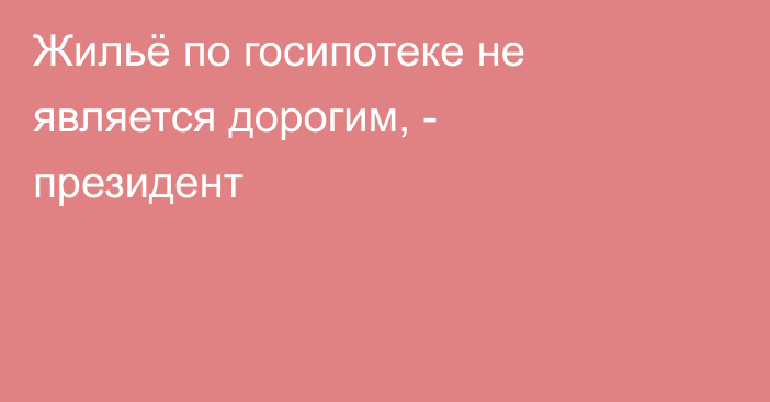 Жильё по госипотеке не является дорогим, - президент