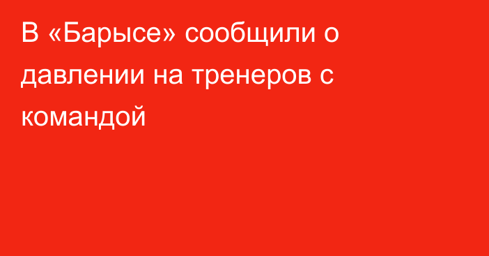 В «Барысе» сообщили о давлении на тренеров с командой