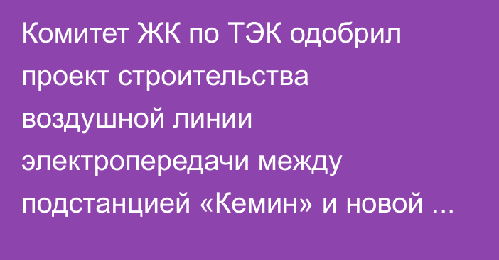 Комитет ЖК по ТЭК одобрил проект строительства воздушной линии электропередачи между подстанцией «Кемин» и новой подстанцией «Балыкчи»