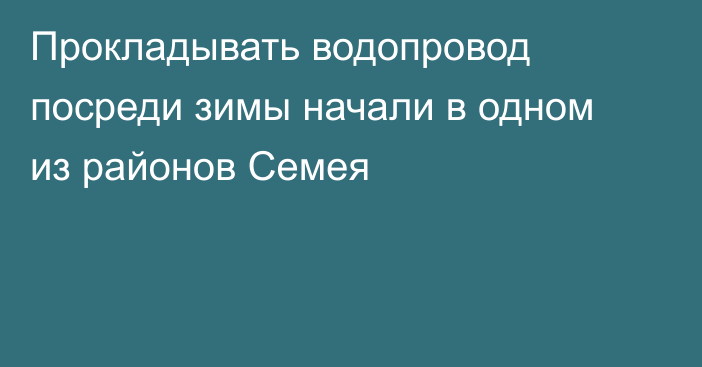 Прокладывать водопровод посреди зимы начали в одном из районов Семея